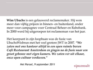 Wim Ubachs is een gelauwerd reclamemaker. Hij won
meer dan vijftig prijzen in binnen- en buitenland, onder
meer voor campagnes voor Centraal Beheer en Rabobank.
In 2000 werd hij uitgeroepen tot reclameman van het jaar.

Het keerpunt in zijn loopbaan was de fusie van
UbachsWisbrun met het veel grotere JWT in 2007. “We
zaten met ons kantoor altijd in een open ruimte boven
Café Restaurant Amsterdam en gingen na de fusie naar een
groot gebouw met eigen kamers. We zaten ver uit elkaar,
onze open cultuur verdween.”

         Het Parool, 9 september 2011
 