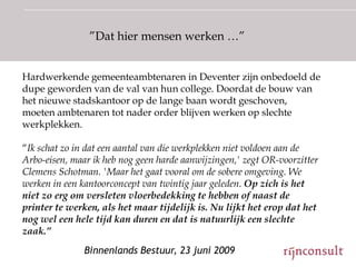 ”Dat hier mensen werken …”


Hardwerkende gemeenteambtenaren in Deventer zijn onbedoeld de
dupe geworden van de val van hun college. Doordat de bouw van
het nieuwe stadskantoor op de lange baan wordt geschoven,
moeten ambtenaren tot nader order blijven werken op slechte
werkplekken.

“Ik schat zo in dat een aantal van die werkplekken niet voldoen aan de
Arbo-eisen, maar ik heb nog geen harde aanwijzingen,' zegt OR-voorzitter
Clemens Schotman. 'Maar het gaat vooral om de sobere omgeving. We
werken in een kantoorconcept van twintig jaar geleden. Op zich is het
niet zo erg om versleten vloerbedekking te hebben of naast de
printer te werken, als het maar tijdelijk is. Nu lijkt het erop dat het
nog wel een hele tijd kan duren en dat is natuurlijk een slechte
zaak.”
               Binnenlands Bestuur, 23 juni 2009
 