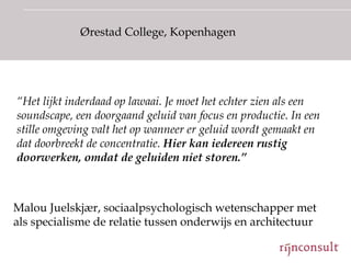 Ørestad College, Kopenhagen




“Het lijkt inderdaad op lawaai. Je moet het echter zien als een
soundscape, een doorgaand geluid van focus en productie. In een
stille omgeving valt het op wanneer er geluid wordt gemaakt en
dat doorbreekt de concentratie. Hier kan iedereen rustig
doorwerken, omdat de geluiden niet storen.”



Malou Juelskjær, sociaalpsychologisch wetenschapper met
als specialisme de relatie tussen onderwijs en architectuur
 