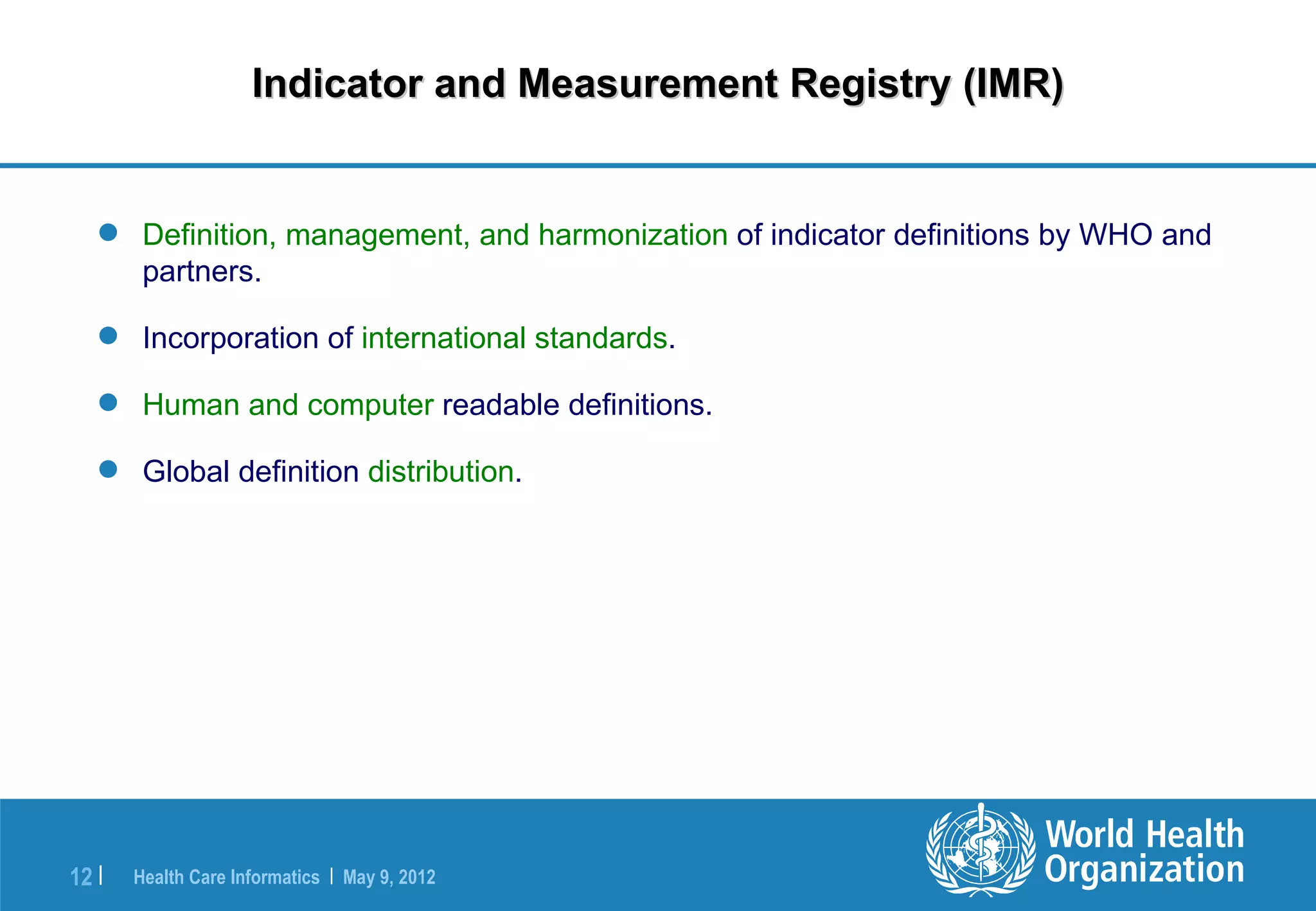 Indicator and Measurement Registry (IMR)


    Definition, management, and harmonization of indicator definitions by WHO and
     partners.

    Incorporation of international standards.

    Human and computer readable definitions.

    Global definition distribution.




12 |   Health Care Informatics | May 9, 2012
 