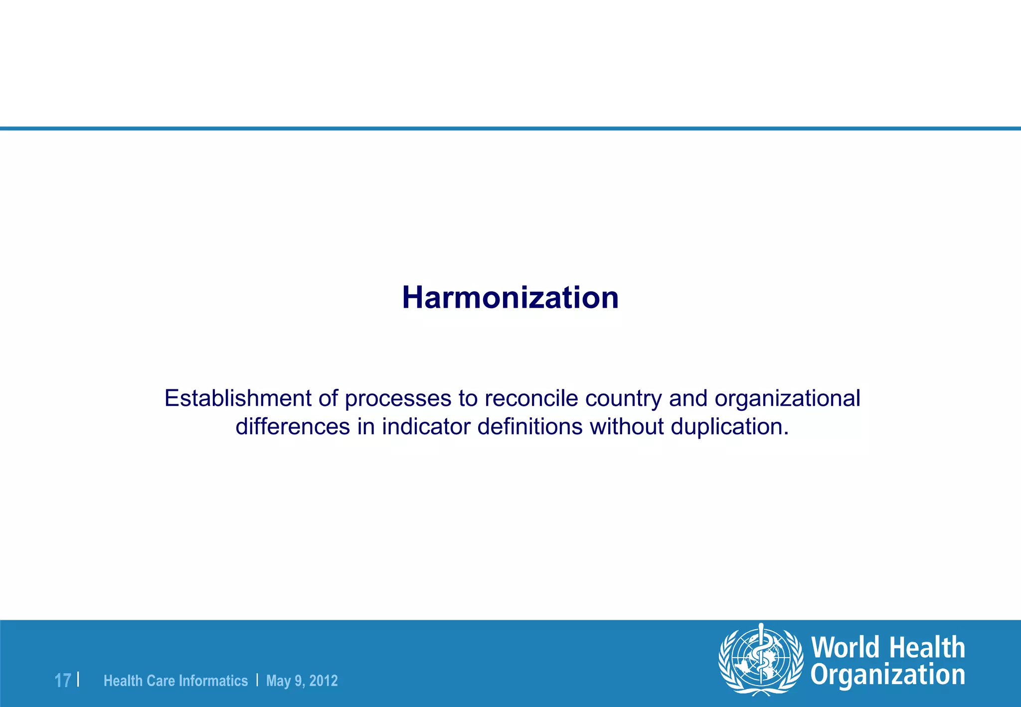 Harmonization


                Establishment of processes to reconcile country and organizational
                       differences in indicator definitions without duplication.




17 |   Health Care Informatics | May 9, 2012
 