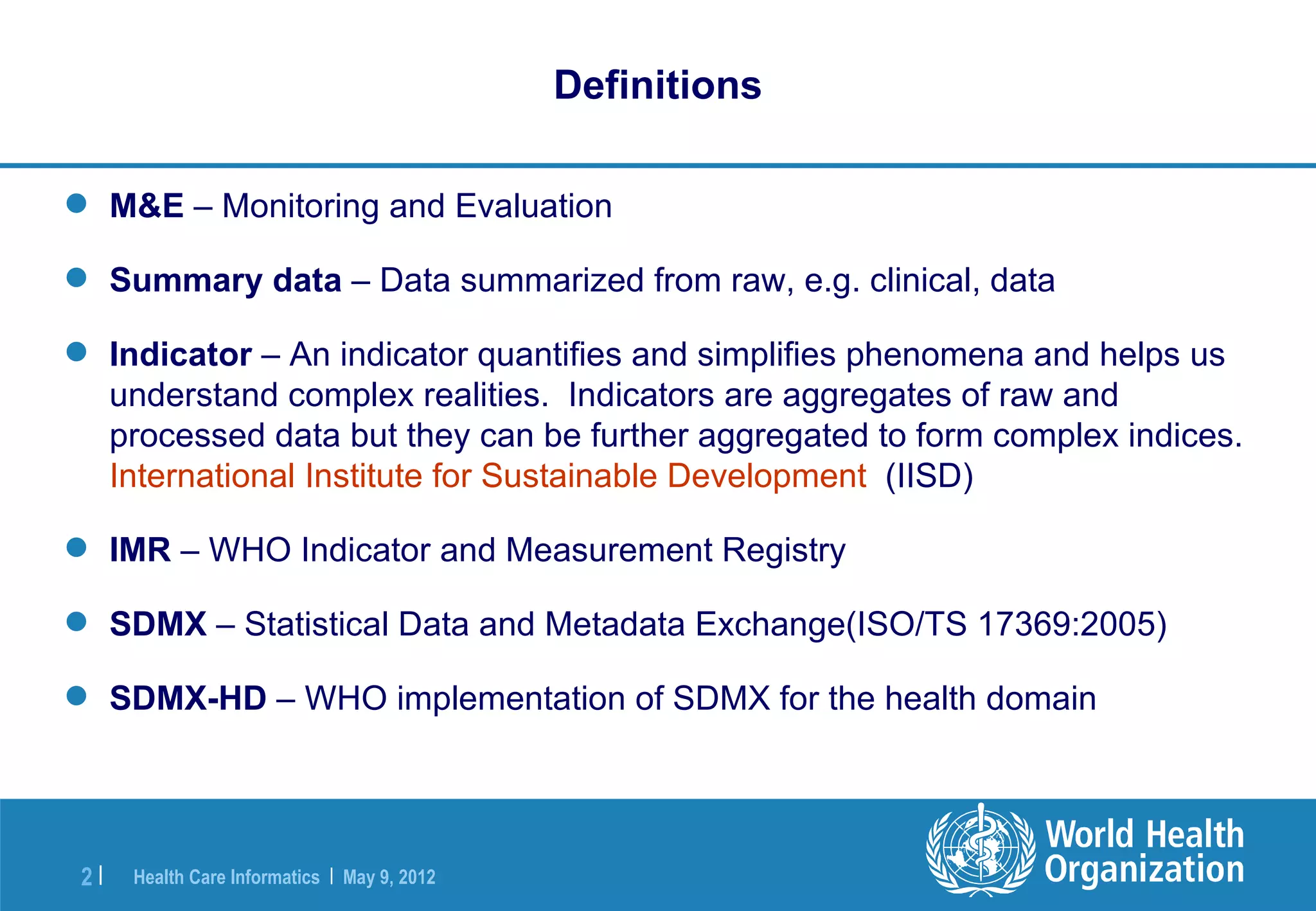 Definitions

 M&E – Monitoring and Evaluation

 Summary data – Data summarized from raw, e.g. clinical, data

 Indicator – An indicator quantifies and simplifies phenomena and helps us
  understand complex realities. Indicators are aggregates of raw and
  processed data but they can be further aggregated to form complex indices.
  International Institute for Sustainable Development (IISD)

 IMR – WHO Indicator and Measurement Registry

 SDMX – Statistical Data and Metadata Exchange(ISO/TS 17369:2005)

 SDMX-HD – WHO implementation of SDMX for the health domain




 2|   Health Care Informatics | May 9, 2012
 