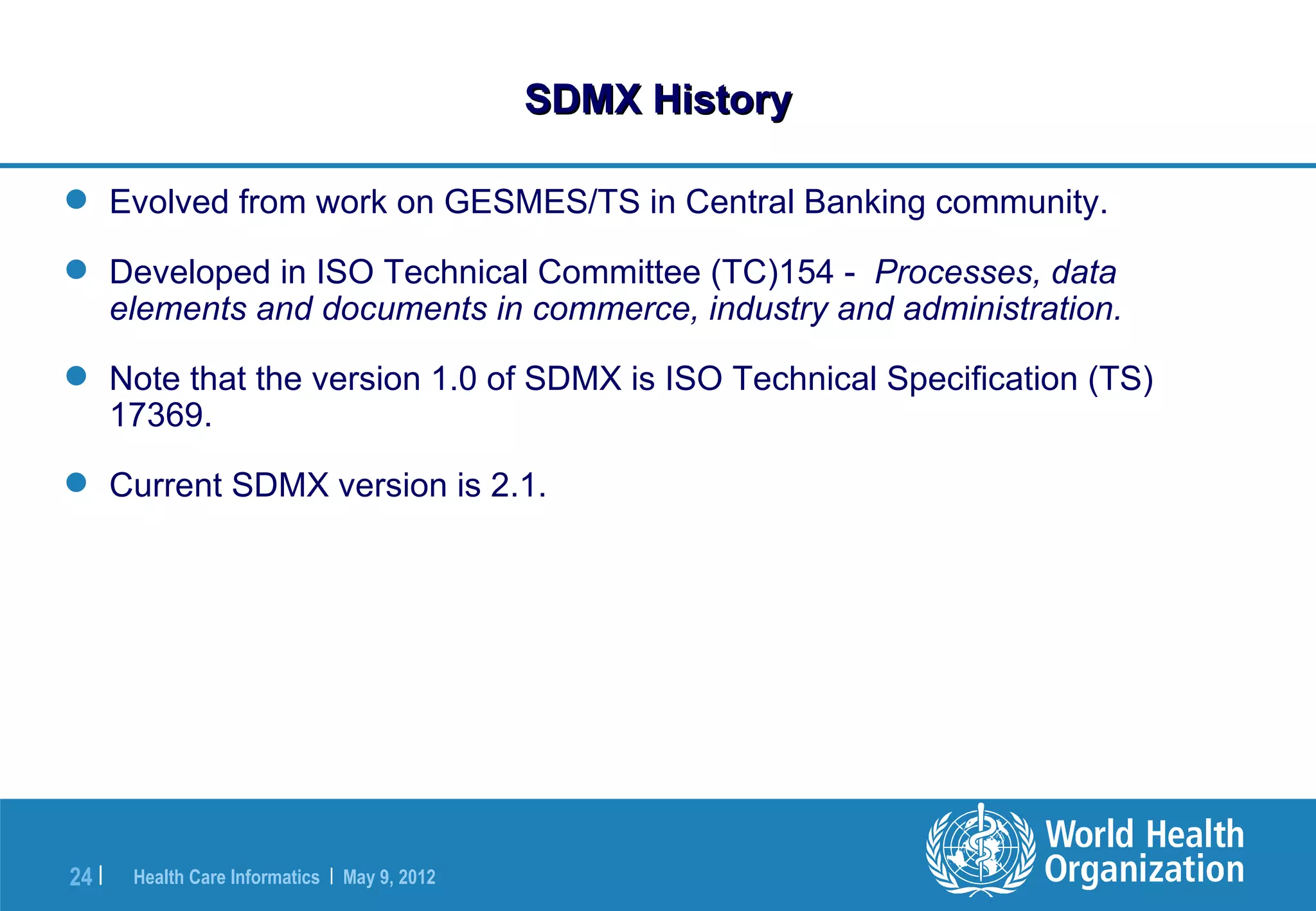 SDMX History

 Evolved from work on GESMES/TS in Central Banking community.

 Developed in ISO Technical Committee (TC)154 - Processes, data
  elements and documents in commerce, industry and administration.

 Note that the version 1.0 of SDMX is ISO Technical Specification (TS)
  17369.

 Current SDMX version is 2.1.




24 |   Health Care Informatics | May 9, 2012
 