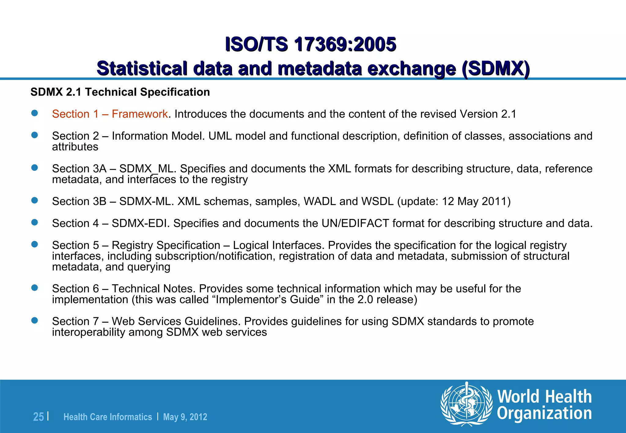 ISO/TS 17369:2005
                 Statistical data and metadata exchange (SDMX)
SDMX 2.1 Technical Specification
      Section 1 – Framework. Introduces the documents and the content of the revised Version 2.1
      Section 2 – Information Model. UML model and functional description, definition of classes, associations and
       attributes
      Section 3A – SDMX_ML. Specifies and documents the XML formats for describing structure, data, reference
       metadata, and interfaces to the registry
      Section 3B – SDMX-ML. XML schemas, samples, WADL and WSDL (update: 12 May 2011)
      Section 4 – SDMX-EDI. Specifies and documents the UN/EDIFACT format for describing structure and data.
      Section 5 – Registry Specification – Logical Interfaces. Provides the specification for the logical registry
       interfaces, including subscription/notification, registration of data and metadata, submission of structural
       metadata, and querying
      Section 6 – Technical Notes. Provides some technical information which may be useful for the
       implementation (this was called “Implementor’s Guide” in the 2.0 release)
      Section 7 – Web Services Guidelines. Provides guidelines for using SDMX standards to promote
       interoperability among SDMX web services




25 |     Health Care Informatics | May 9, 2012
 