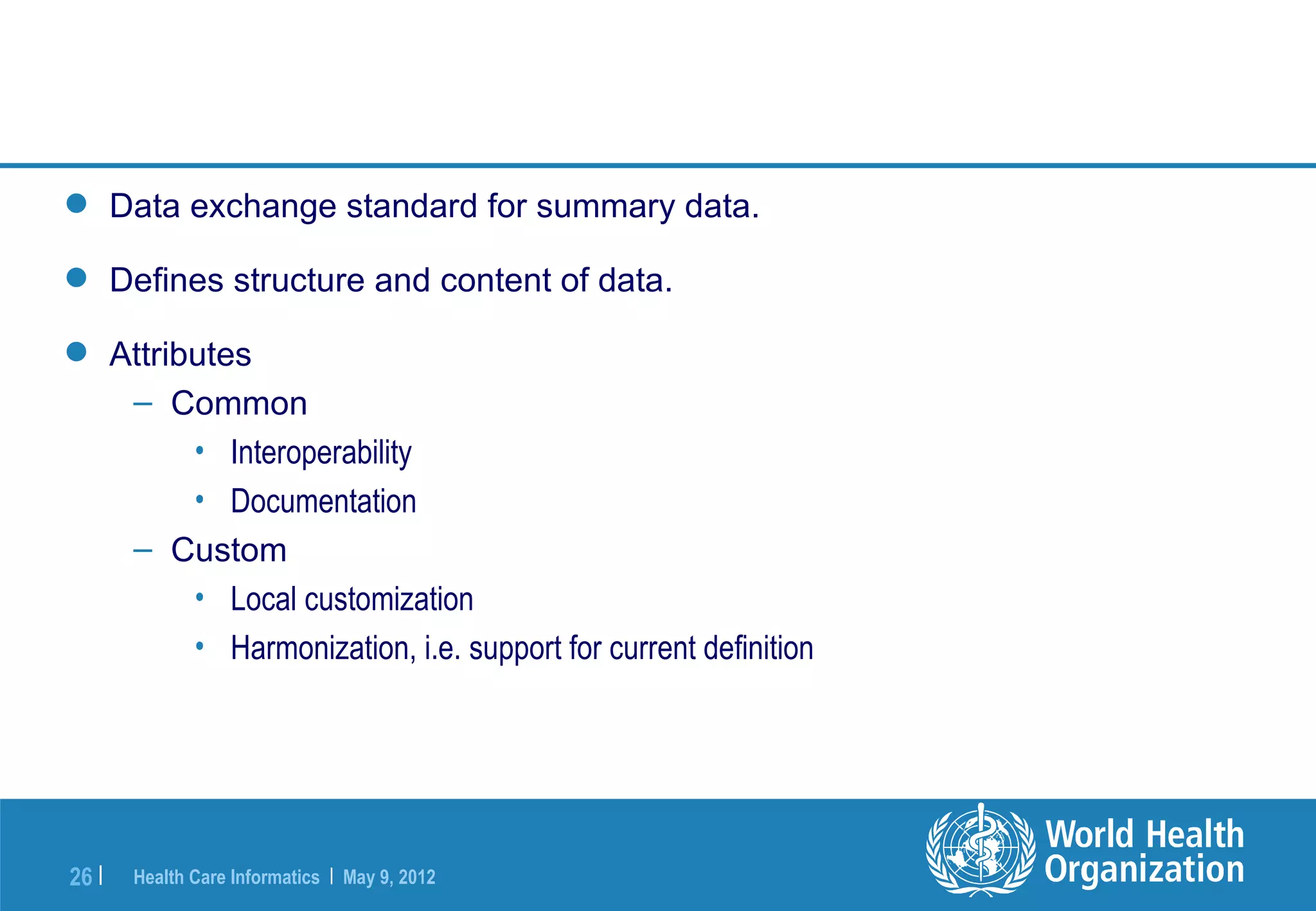  Data exchange standard for summary data.

 Defines structure and content of data.

 Attributes
   – Common
        • Interoperability
        • Documentation
   – Custom
        • Local customization
        • Harmonization, i.e. support for current definition




26 |   Health Care Informatics | May 9, 2012
 