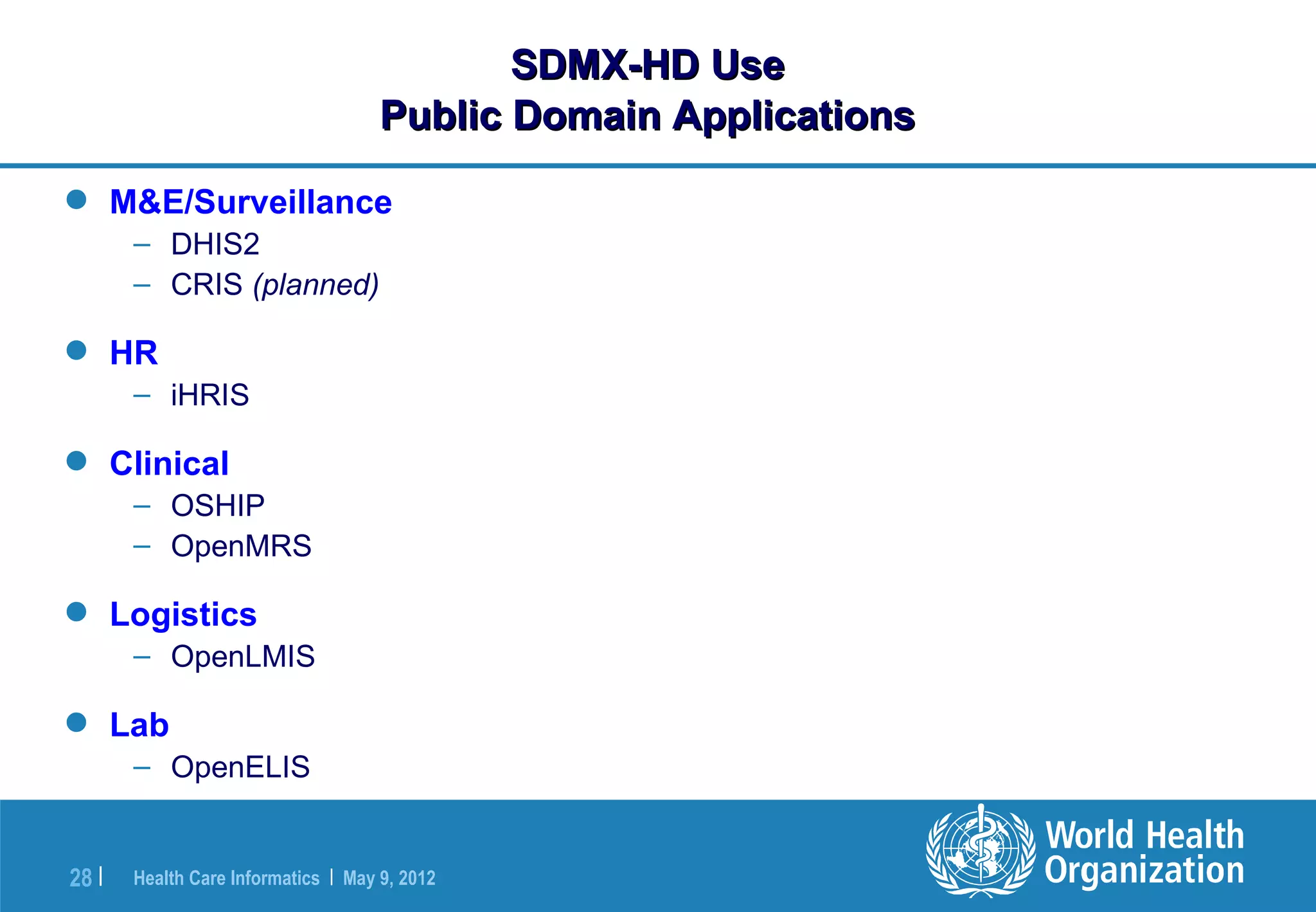 SDMX-HD Use
                                     Public Domain Applications

 M&E/Surveillance
       – DHIS2
       – CRIS (planned)

 HR
       – iHRIS

 Clinical
       – OSHIP
       – OpenMRS

 Logistics
       – OpenLMIS

 Lab
       – OpenELIS


28 |   Health Care Informatics | May 9, 2012
 
