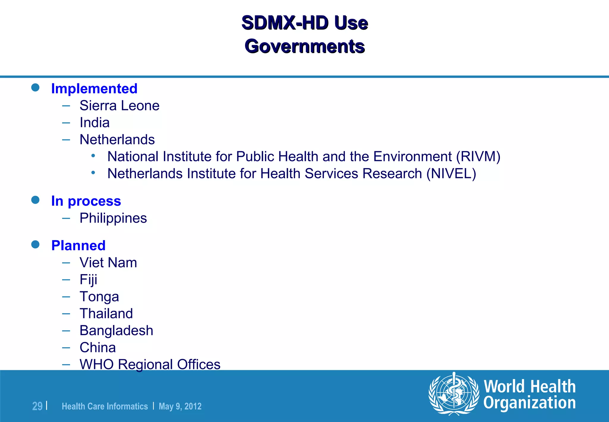 SDMX-HD Use
                                               Governments

 Implemented
    – Sierra Leone
    – India
    – Netherlands
        • National Institute for Public Health and the Environment (RIVM)
        • Netherlands Institute for Health Services Research (NIVEL)
 In process
    – Philippines
 Planned
   – Viet Nam
   – Fiji
   – Tonga
   – Thailand
   – Bangladesh
   – China
   – WHO Regional Offices

29 |   Health Care Informatics | May 9, 2012
 