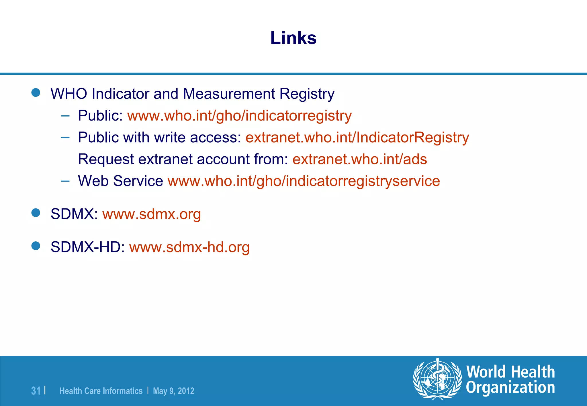 Links

 WHO Indicator and Measurement Registry
   – Public: www.who.int/gho/indicatorregistry
   – Public with write access: extranet.who.int/IndicatorRegistry
     Request extranet account from: extranet.who.int/ads
   – Web Service www.who.int/gho/indicatorregistryservice

 SDMX: www.sdmx.org

 SDMX-HD: www.sdmx-hd.org




31 |   Health Care Informatics | May 9, 2012
 