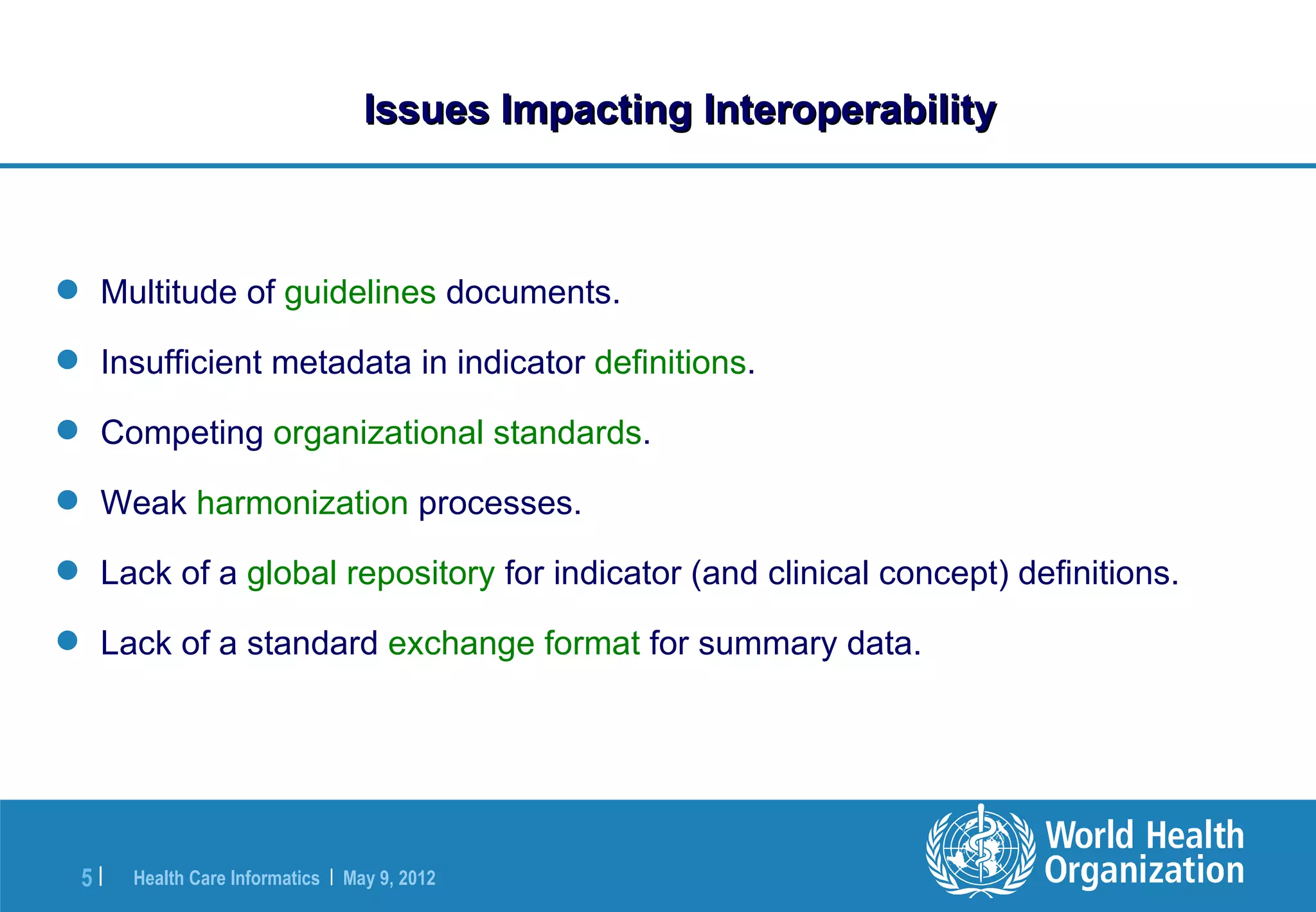 Issues Impacting Interoperability



 Multitude of guidelines documents.

 Insufficient metadata in indicator definitions.

 Competing organizational standards.

 Weak harmonization processes.

 Lack of a global repository for indicator (and clinical concept) definitions.

 Lack of a standard exchange format for summary data.




 5|   Health Care Informatics | May 9, 2012
 