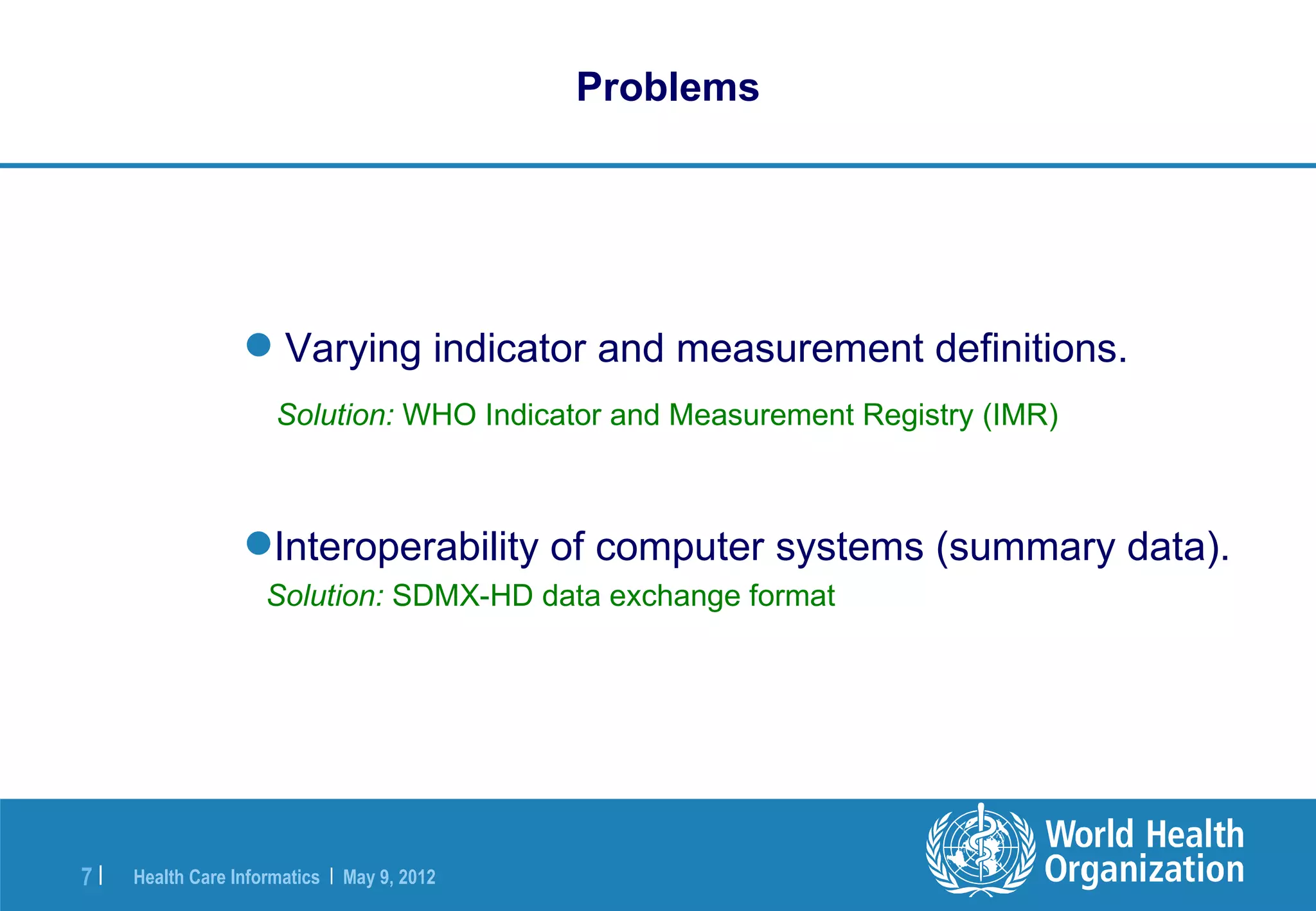 Problems




                   Varying indicator and measurement definitions.
                      Solution: WHO Indicator and Measurement Registry (IMR)



                  Interoperability of computer systems (summary data).
                     Solution: SDMX-HD data exchange format




7|   Health Care Informatics | May 9, 2012
 