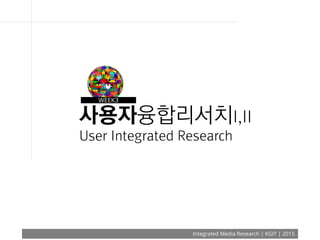 Integrated Media Research | KGIT | 2015
사용자융합리서치I,II
User Integrated Research
WEEK3
 