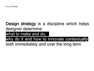 Design strategy is a discipline which helps
designer determine
what to make and do,
why do it and how to innovate contextually,
both immediately and over the long term
| Design Strategy
 