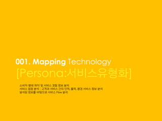 001. Mapping Technology
[Persona:서비스유형화]
소비자 행태 파악 및 서비스 경험 정보 분석
서비스 접점 분석 : 고객과 서비스 간의 인적, 물적, 환경 서비스 정보 분석
분석된 정보를 바탕으로 서비스 Flow 분석
 