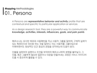 A Persona are representative behavior and activity profile that are
contextual and specific to particular application or services
As a design research tool, they are a powerful way to communicate
knowledge, activities, interests, influencers, goals, and pain points
페르소나는 유사한 목표와 사용패턴을 지닌 사용자 그룹을 말하며, 구체적 실체가
있는 특정인으로 의인화 하는 것을 말한다. 이는 사용자를 그룹타입으로
이해하면서도 정성적인 인간 중심의 관점을 유지하는데 도움이 된다.
인물을 설정하여 설명이나 조건을 부여하여 페르소나에게 생명을 불어넣고, 그
인물, 혹은 그룹에게 필요한 질문이나 의문을 만들어내는 과정은 서비스 아이디어
도출 시 중요하게 활용될 수 있다.
Mapping Methodologies
01. Persona
 