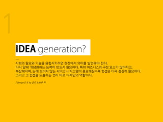 …
사회의 필요와 기술을 융합시키려면 현장에서 의미를 발견해야 한다.
다시 말해 개념화하는 능력이 반드시 필요하다. 특히 비즈니스의 구성 요소가 많아지고,
복잡해지며, 눈에 보이지 않는 서비스나 시스템이 중요해질수록 컨셉은 더욱 절실히 필요하다.
그리고 그 컨셉을 도출하는 것이 바로 디자인의 역할이다.
| Design思考 by 곤도 노보루 저
1
 