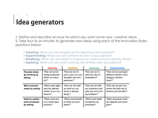 1. Define and describe an issue for which you want some new, creative ideas.
2. Take four to six minutes to generate new ideas using each of the Innovation Styles
questions below:
• Visioning: What can we imagine as the ideal long-term solution?
• Experimenting: What can we combine to form a new solution?
• Modifying: What can we adapt to improve on what we have already done?
• Exploring: What can we invent starting with entirely new assumptions?
Idea Generation
 
