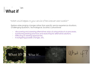 Explore wide-ranging changes rather than specific service experience situations.
Challenging Questions. Technological, Societal, Cultural level
- discovering and assessing alternatives ways of using products or processes,
- questioning existing practices and searching for alternative solutions,
- reflecting on existing approaches,
- investigating possible changes, etc.
“What would happen to your service of the internet went mobile?”
Idea Generation
 