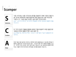 기존 시각과는 다른 시각으로 생각을 유발하기 위해 기존의 것을 다
른 것으로 대체하면 어떻게 될지에 대한 질문으로 다른 무엇으로
'다른 누가', '다른 성분 이라면', 등과 같은 것으로 해석.
ex) ' 나무 젓가락'은 '젓가락'의 재질을 나무로 대체해 새롭게 만들
어 진 것
두 가지 이상의 것들을 결합해 새로운 것을 유발하기 위한 질문으로
'새로운 무엇과 결합시키면', 등과 같은 것.
ex) 복합기는 '복사'와 '팩스' 그리고 '스캔' 등의 기능이 결합되어 진
것이다.
어떤 것을 다른 분야의 조건이나 목적에 맞게 응용해 볼 수 있도록 생각을 우
발하는 질문으로 '이것과 비슷한 것은', ' 이것과 다른 것이 어떻게 적용될 수 있
나', '과거의 것과 비슷한 것은' 등과 같은 것입니다. ex) '벨크로아(일명 찍찍
이)는 식물의 씨앗이(우엉씨) 옷에 붙는 원리를 응용한 것입니다.
Idea Generation
 