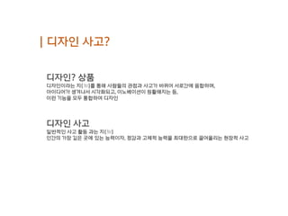 | 디자인 사고?
디자인? 상품
디자인이라는 지(知)를 통해 사람들의 관점과 사고가 바뀌어 서로간에 융합하며,
아이디어가 생겨나서 시각화되고, 이노베이션이 원활해지는 등,
이런 기능을 모두 통합하여 디자인
디자인 사고
일반적인 사고 활동 과는 지(知)
인간의 가장 깊은 곳에 있는 능력이자, 정감과 고체적 능력을 최대한으로 끌어올리는 현장적 사고
 