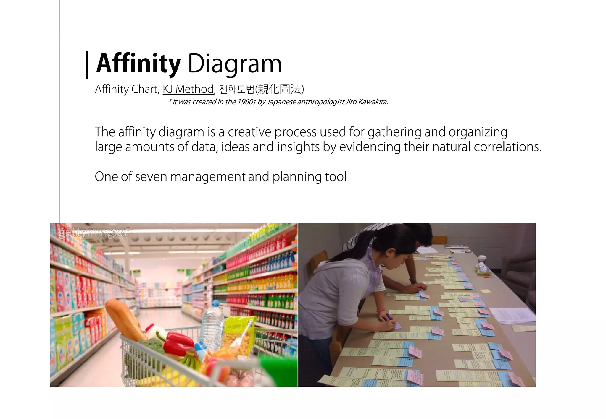 | Affinity Diagram
Affinity Chart, KJ Method, 친화도법(親化圖法)
             * It was created in the 1960s by Japanese anthropologist Jiro Kawakita.



The affinity diagram is a creative process used for gathering and organizing
large amounts of data, ideas and insights by evidencing their natural correlations.

One of seven management and planning tool




                                                                                       융합리서치 방법론 & 실습 | WEEK 5 : Interpretation
 