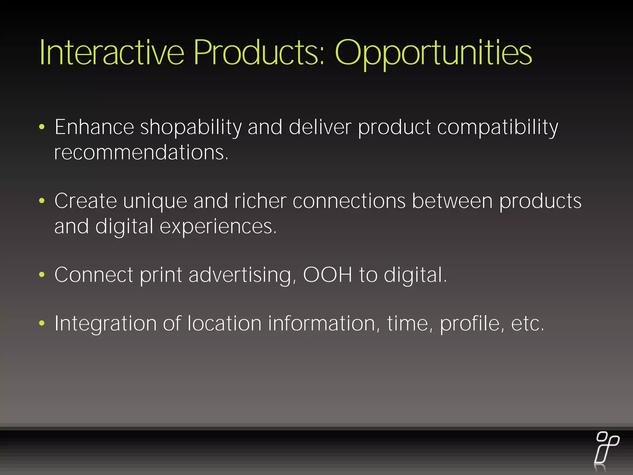 Interactive Products: Opportunities
• Enhance shopability and deliver product compatibility
  recommendations.

• Create unique and richer connections between products
  and digital experiences.

• Connect print advertising, OOH to digital.

• Integration of location information, time, profile, etc.
 