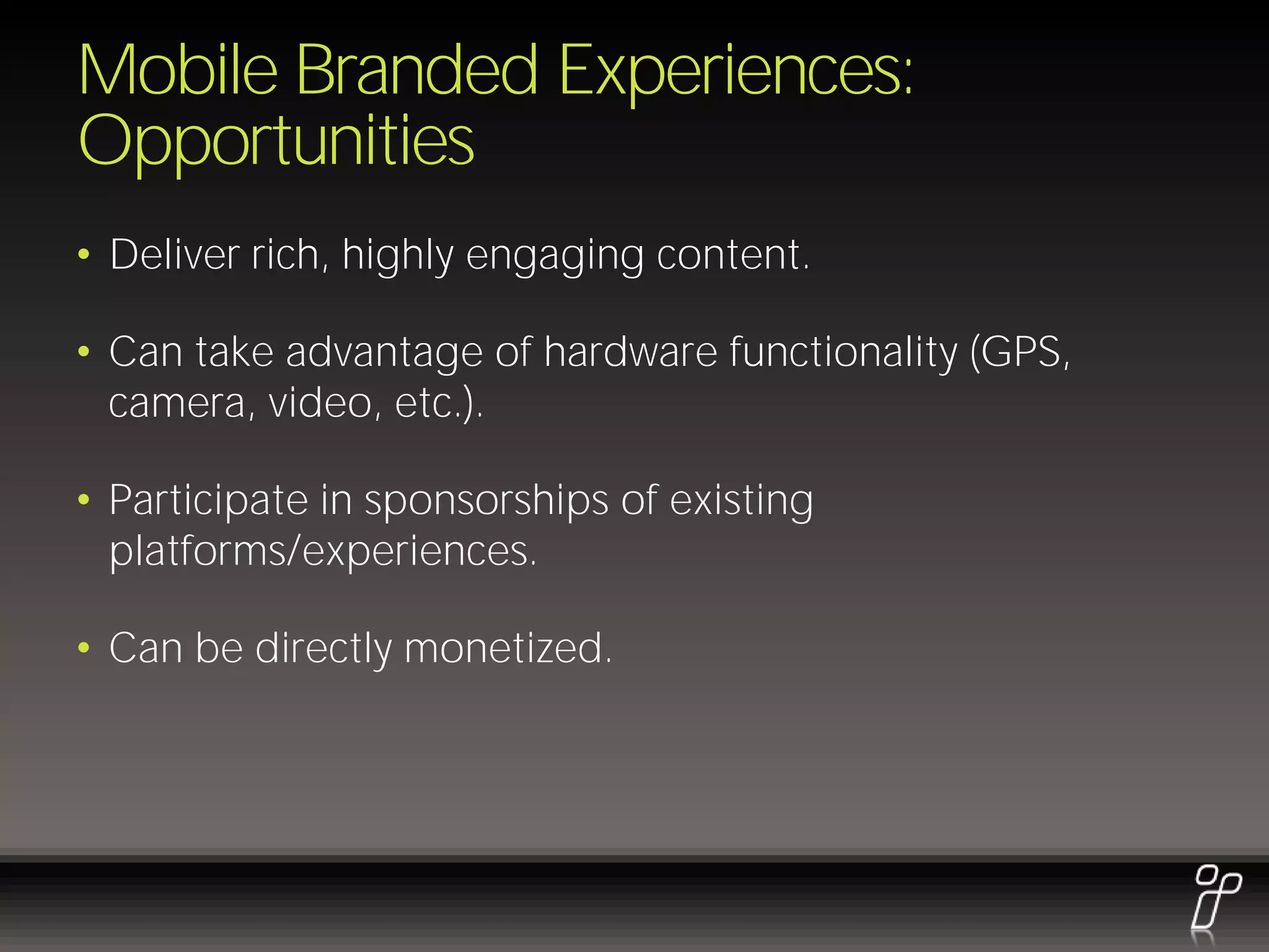 Mobile Branded Experiences:
Opportunities
• Deliver rich, highly engaging content.

• Can take advantage of hardware functionality (GPS,
  camera, video, etc.).

• Participate in sponsorships of existing
  platforms/experiences.

• Can be directly monetized.
 