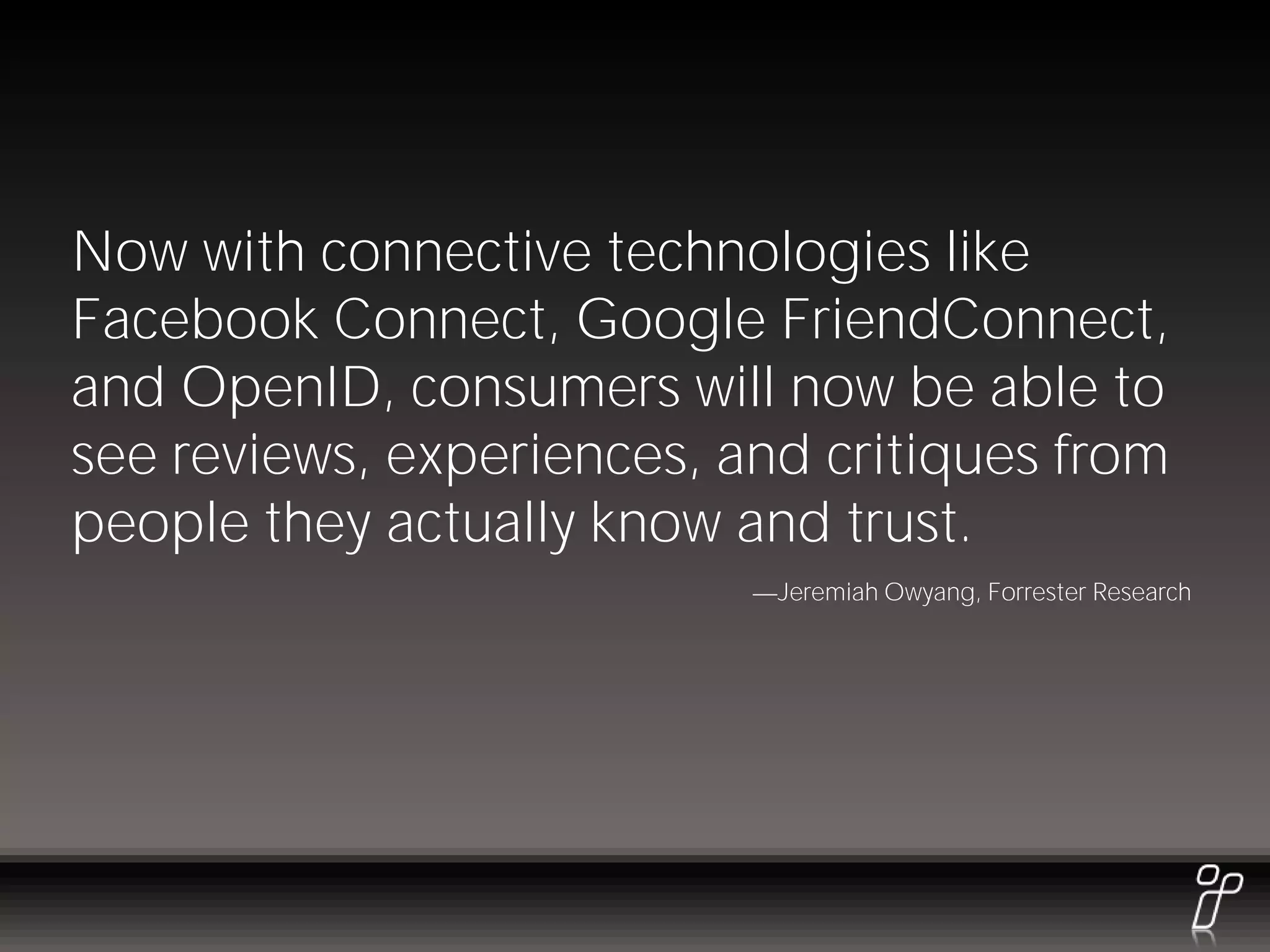 Now with connective technologies like
Facebook Connect, Google FriendConnect,
and OpenID, consumers will now be able to
see reviews, experiences, and critiques from
people they actually know and trust.
                            Jeremiah Owyang, Forrester Research
 