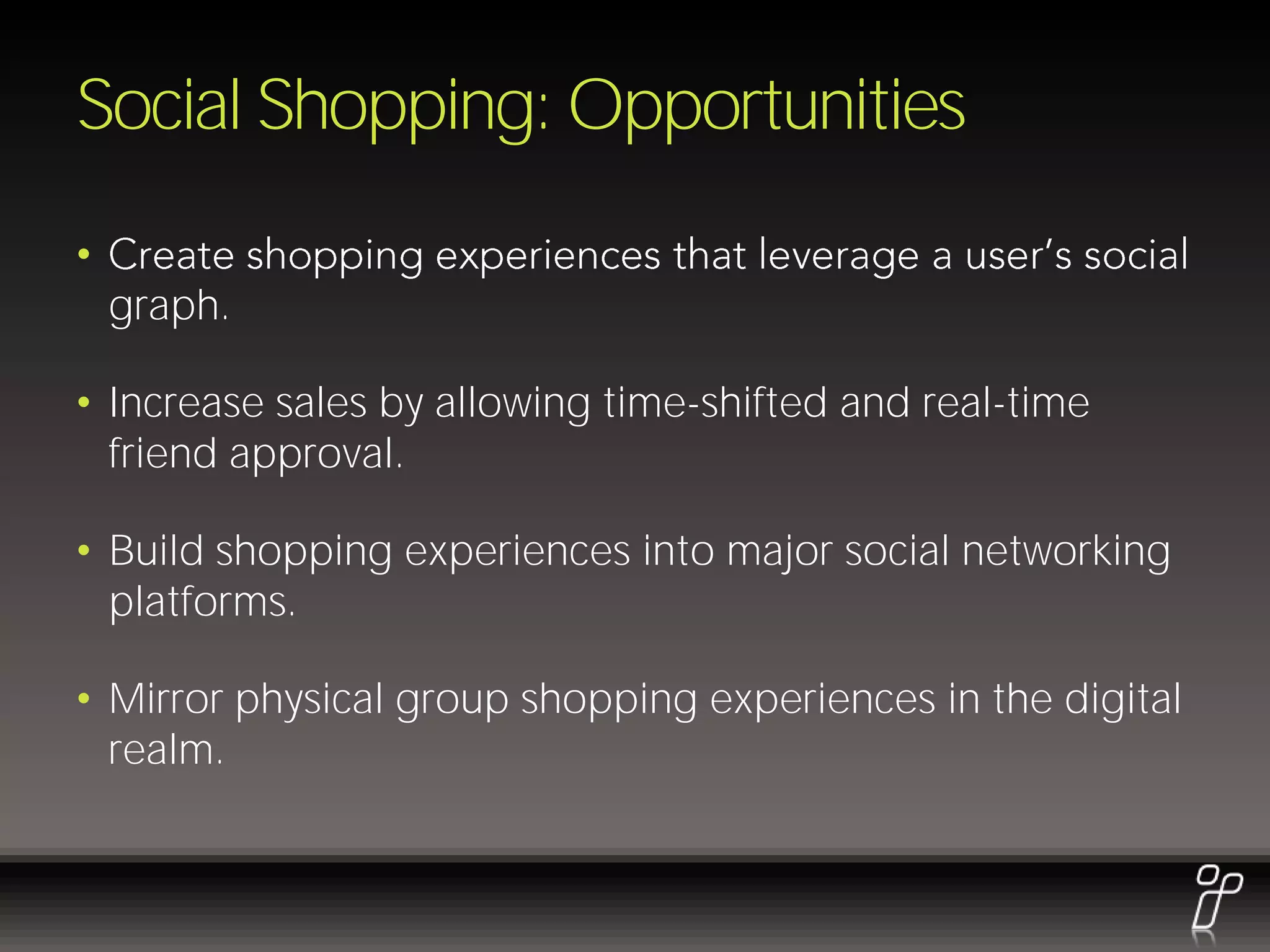 Social Shopping: Opportunities
•
    graph.

• Increase sales by allowing time-shifted and real-time
  friend approval.

• Build shopping experiences into major social networking
  platforms.

• Mirror physical group shopping experiences in the digital
  realm.
 