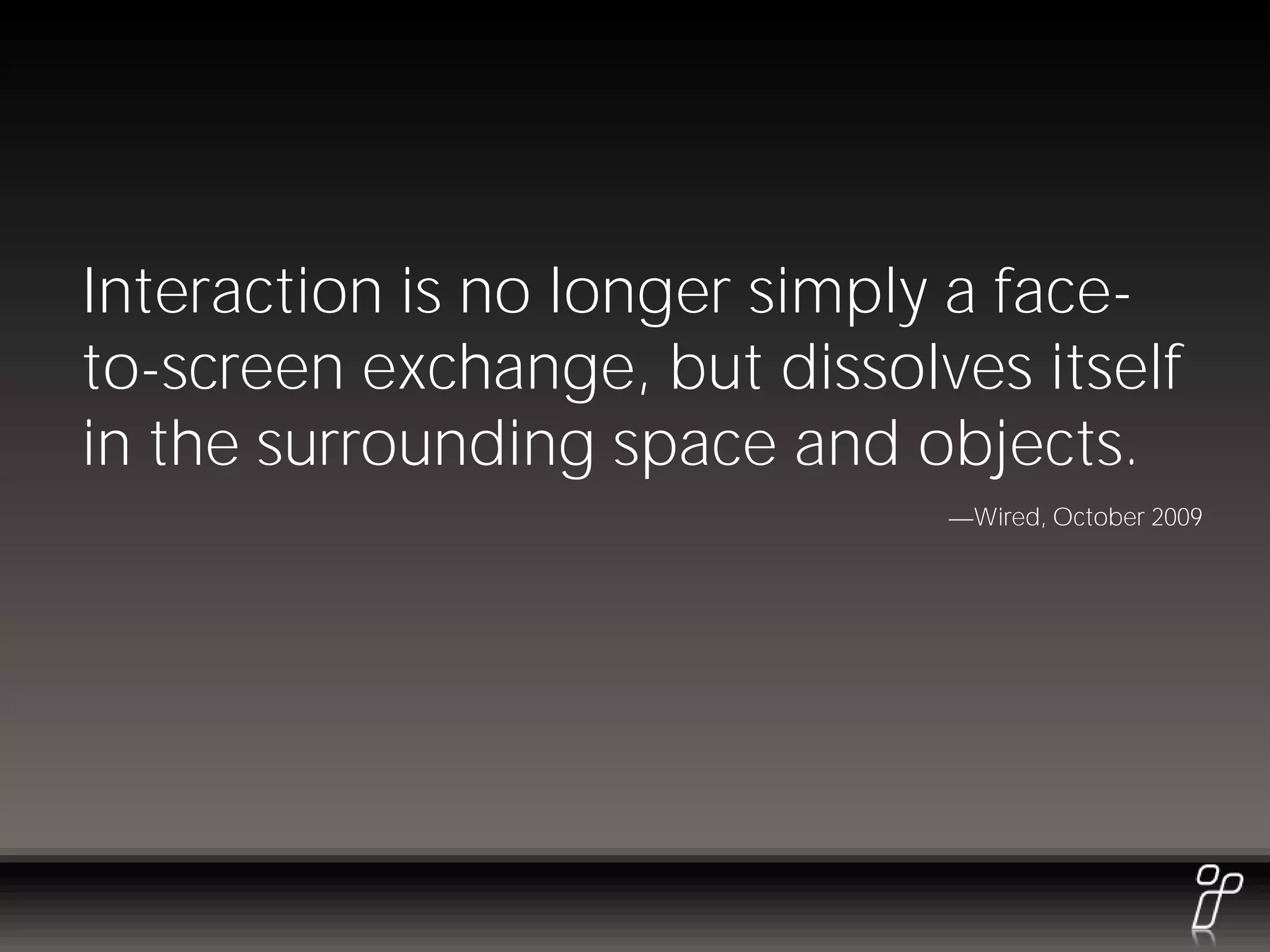 Interaction is no longer simply a face-
to-screen exchange, but dissolves itself
in the surrounding space and objects.
                                Wired, October 2009
 