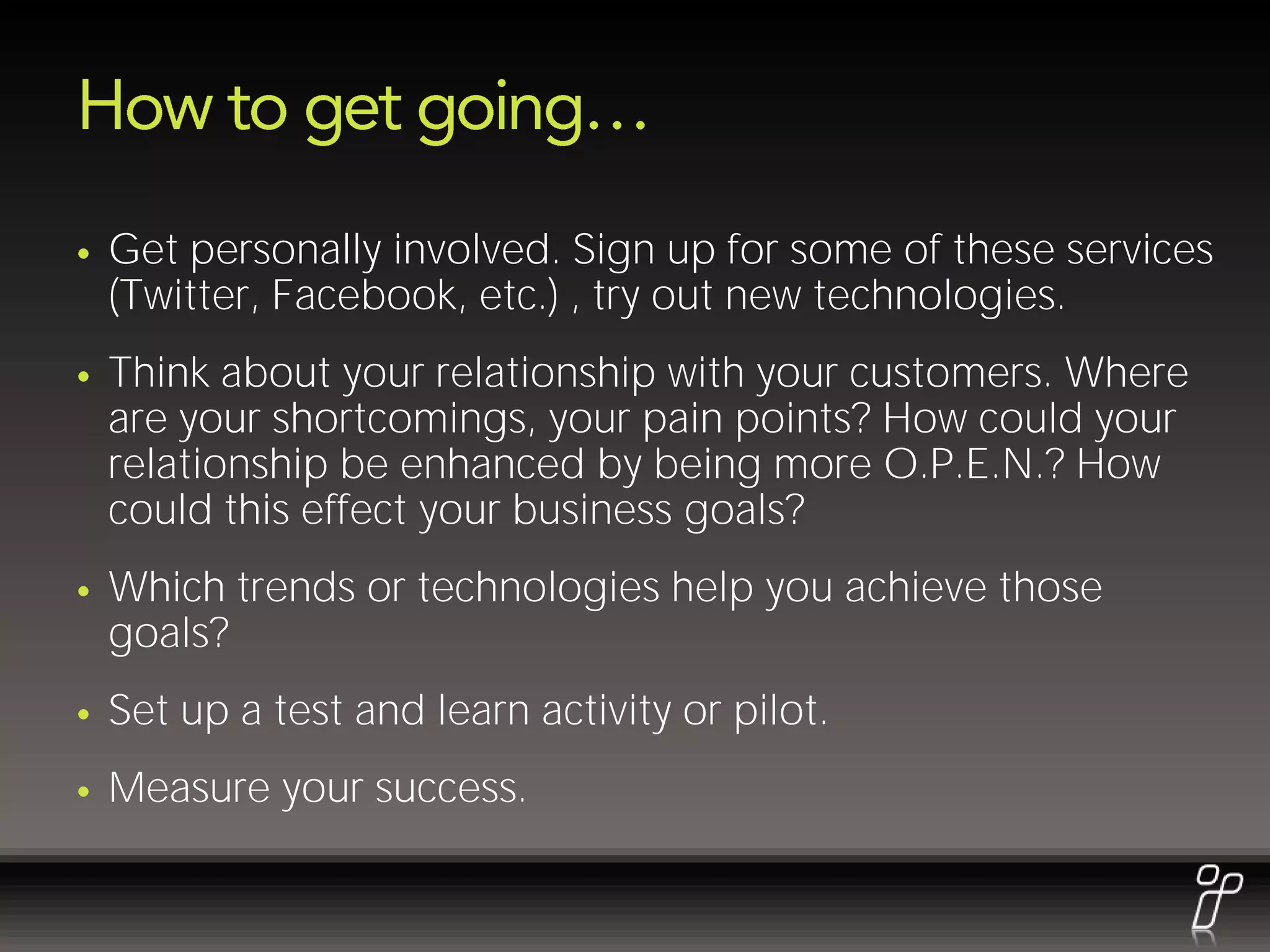 Get personally involved. Sign up for some of these services
(Twitter, Facebook, etc.) , try out new technologies.
Think about your relationship with your customers. Where
are your shortcomings, your pain points? How could your
relationship be enhanced by being more O.P.E.N.? How
could this effect your business goals?
Which trends or technologies help you achieve those
goals?
Set up a test and learn activity or pilot.
Measure your success.
 