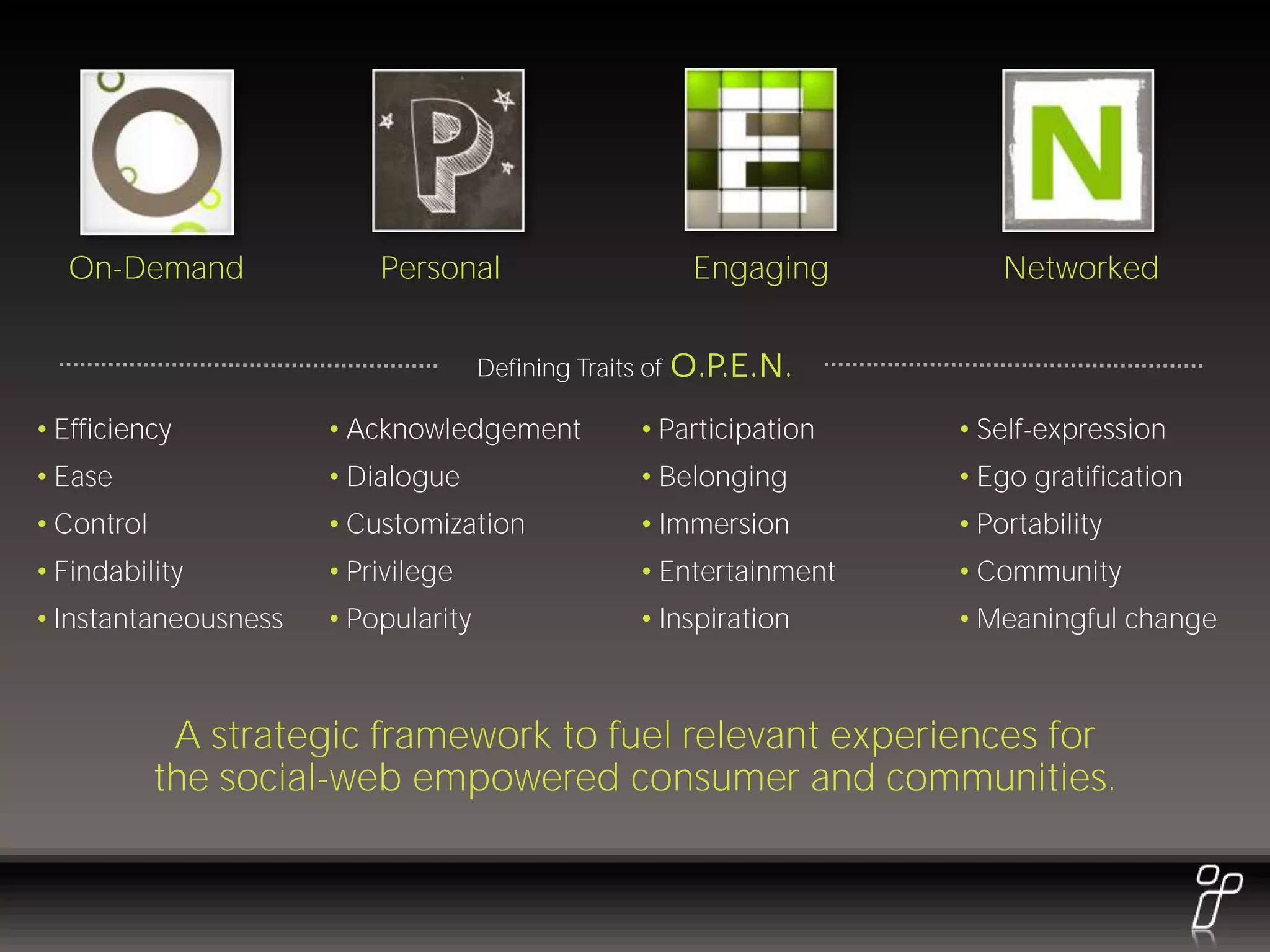 On-Demand               Personal                         Engaging      Networked


                                     Defining Traits of   O.P.E.N.
• Efficiency          • Acknowledgement             • Participation   • Self-expression
• Ease                • Dialogue                    • Belonging       • Ego gratification
• Control             • Customization               • Immersion       • Portability
• Findability         • Privilege                   • Entertainment   • Community
• Instantaneousness   • Popularity                  • Inspiration     • Meaningful change



             A strategic framework to fuel relevant experiences for
            the social-web empowered consumer and communities.
 