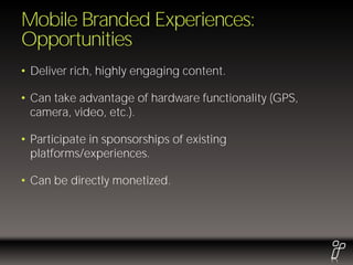 Mobile Branded Experiences:
Opportunities
• Deliver rich, highly engaging content.

• Can take advantage of hardware functionality (GPS,
  camera, video, etc.).

• Participate in sponsorships of existing
  platforms/experiences.

• Can be directly monetized.
 