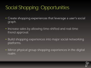 Social Shopping: Opportunities
•
    graph.

• Increase sales by allowing time-shifted and real-time
  friend approval.

• Build shopping experiences into major social networking
  platforms.

• Mirror physical group shopping experiences in the digital
  realm.
 