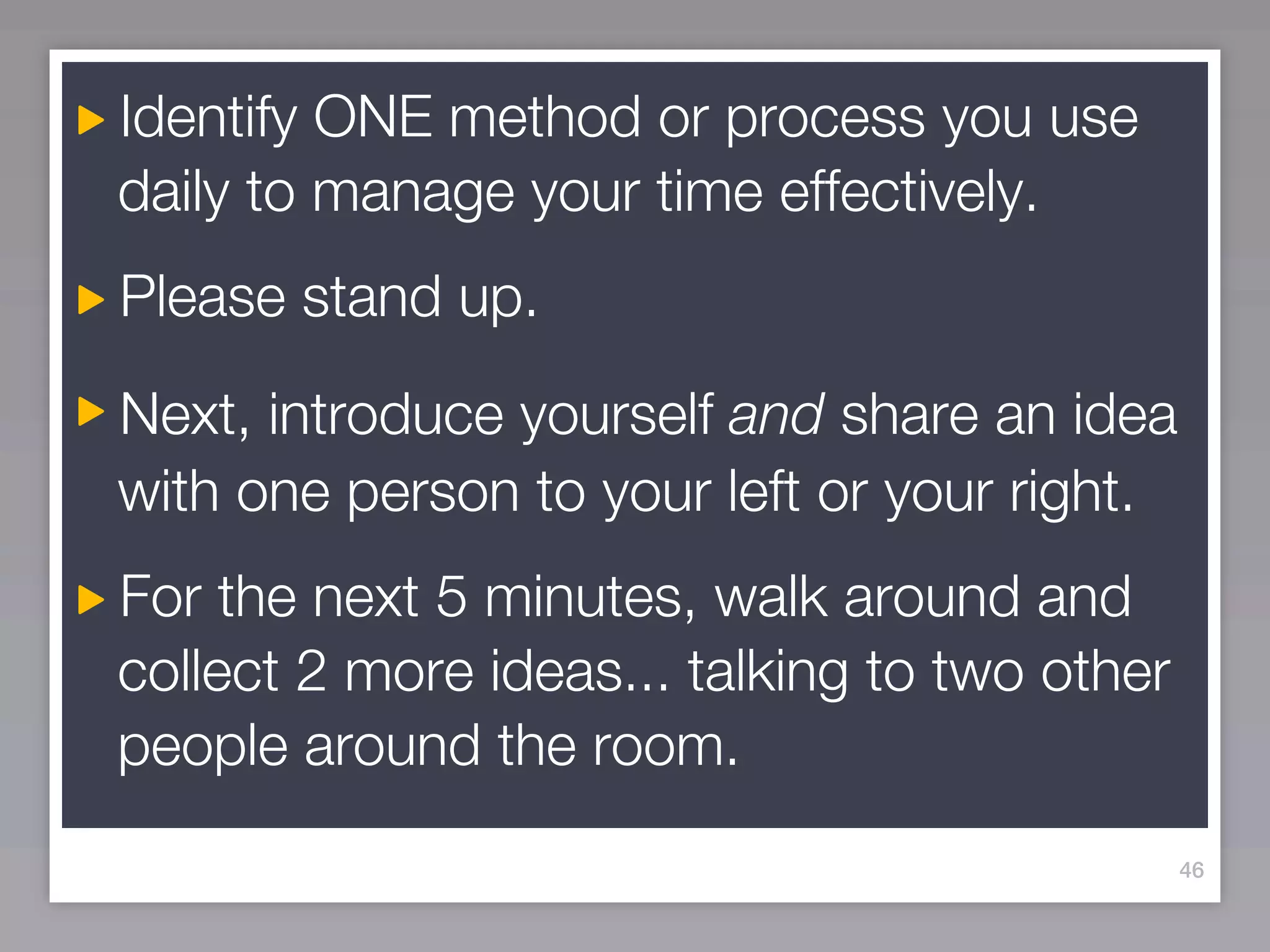 Identify ONE method or process you use
daily to manage your time effectively.
Please stand up.

Next, introduce yourself and share an idea
with one person to your left or your right.
For the next 5 minutes, walk around and
collect 2 more ideas... talking to two other
people around the room.
                                               46
 