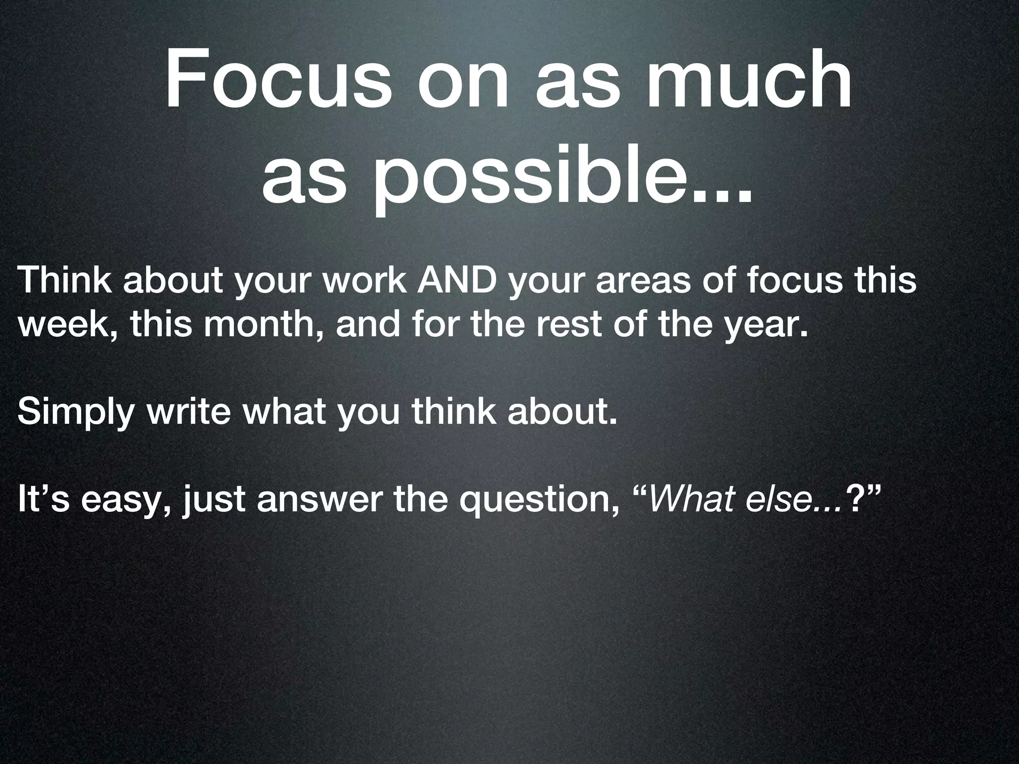 Focus on as much
          as possible...
Think about your work AND your areas of focus this
week, this month, and for the rest of the year.

Simply write what you think about.

It’s easy, just answer the question, “What else...?”
 