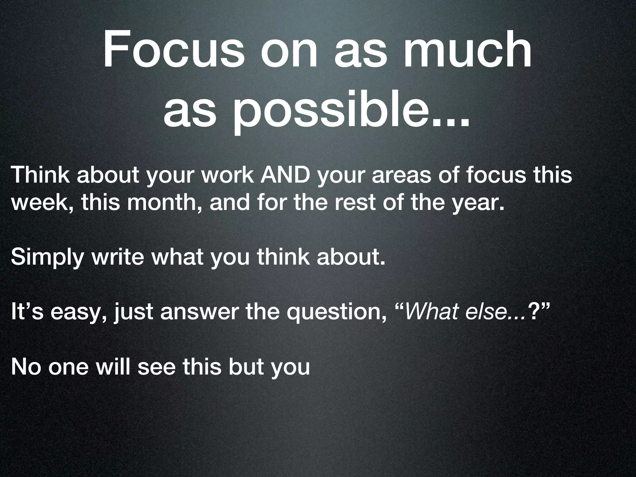 Focus on as much
          as possible...
Think about your work AND your areas of focus this
week, this month, and for the rest of the year.

Simply write what you think about.

It’s easy, just answer the question, “What else...?”

No one will see this but you
 