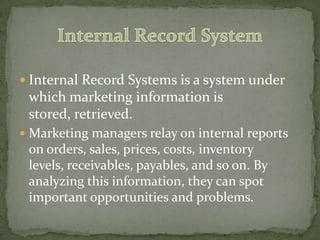  Internal Record Systems is a system under
which marketing information is
stored, retrieved.
 Marketing managers relay on internal reports
on orders, sales, prices, costs, inventory
levels, receivables, payables, and so on. By
analyzing this information, they can spot
important opportunities and problems.
 