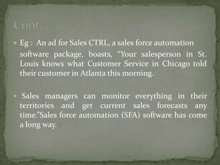  Eg : An ad for Sales CTRL, a sales force automation
software package, boasts, “Your salesperson in St.
Louis knows what Customer Service in Chicago told
their customer in Atlanta this morning.
 Sales managers can monitor everything in their
territories and get current sales forecasts any
time.”Sales force automation (SFA) software has come
a long way.
 