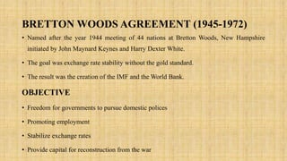 BRETTON WOODS AGREEMENT (1945-1972)
• Named after the year 1944 meeting of 44 nations at Bretton Woods, New Hampshire
initiated by John Maynard Keynes and Harry Dexter White.
• The goal was exchange rate stability without the gold standard.
• The result was the creation of the IMF and the World Bank.
OBJECTIVE
• Freedom for governments to pursue domestic polices
• Promoting employment
• Stabilize exchange rates
• Provide capital for reconstruction from the war
 