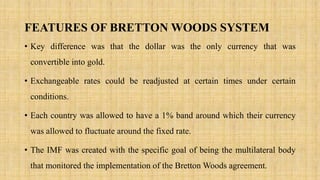 FEATURES OF BRETTON WOODS SYSTEM
• Key difference was that the dollar was the only currency that was
convertible into gold.
• Exchangeable rates could be readjusted at certain times under certain
conditions.
• Each country was allowed to have a 1% band around which their currency
was allowed to fluctuate around the fixed rate.
• The IMF was created with the specific goal of being the multilateral body
that monitored the implementation of the Bretton Woods agreement.
 