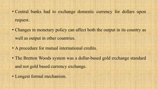• Central banks had to exchange domestic currency for dollars upon
request.
• Changes in monetary policy can affect both the output in its country as
well as output in other countries.
• A procedure for mutual international credits.
• The Bretton Woods system was a dollar-based gold exchange standard
and not gold based currency exchange.
• Longest formal mechanism.
 