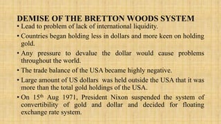 DEMISE OF THE BRETTON WOODS SYSTEM
• Lead to problem of lack of international liquidity.
• Countries began holding less in dollars and more keen on holding
gold.
• Any pressure to devalue the dollar would cause problems
throughout the world.
• The trade balance of the USA became highly negative.
• Large amount of US dollars was held outside the USA that it was
more than the total gold holdings of the USA.
• On 15th Aug 1971, President Nixon suspended the system of
convertibility of gold and dollar and decided for floating
exchange rate system.
 