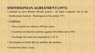 SMITHSONIAN AGREEMENT (1971)
• Attempt to save Bretton Woods system , 10 major countries met at the
Smithsonian Institute , Washington in December 1971.
• Conditions
- Price of gold was raised to $38 per ounce
- Countries revalued its currency against US dollars up to 10%
- Exchange rate band was expanded to 2.25 %
• Devaluation of dollar did not stabilize the situation.
• Existed less than 2 years.
 