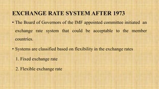 EXCHANGE RATE SYSTEM AFTER 1973
• The Board of Governors of the IMF appointed committee initiated an
exchange rate system that could be acceptable to the member
countries.
• Systems are classified based on flexibility in the exchange rates
1. Fixed exchange rate
2. Flexible exchange rate
 