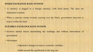 FIXED EXCHANGE RATE SYSTEM
• A currency is pegged to a foreign currency, with fixed parity. The rates are
maintained constant.
• When a currency trends towards crossing over the limits, government intervene to
keep it within the band.
FLEXIBLE EXCHANGE RATE SYSTEM
• Involves market forces determining the exchange rate without intervention of
government.
• Advantages
- Adjusted to changes in macro- economic variables.
- Stable around the equilibrium in the long run.
 