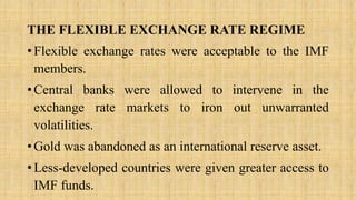 THE FLEXIBLE EXCHANGE RATE REGIME
• Flexible exchange rates were acceptable to the IMF
members.
• Central banks were allowed to intervene in the
exchange rate markets to iron out unwarranted
volatilities.
• Gold was abandoned as an international reserve asset.
• Less-developed countries were given greater access to
IMF funds.
 