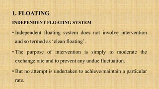1. FLOATING
INDEPENDENT FLOATING SYSTEM
• Independent floating system does not involve intervention
and so termed as ‘clean floating’.
• The purpose of intervention is simply to moderate the
exchange rate and to prevent any undue fluctuation.
• But no attempt is undertaken to achieve/maintain a particular
rate.
 