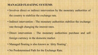 MANAGED FLOATING SYSTEMS
• Involves direct or indirect intervention by the monetary authorities of
the country to stabilize the exchange rate.
• Indirect intervention - The monetary authorities stabilize the exchange
rate through changing the interest rates.
• Direct intervention - The monetary authorities purchase and sell
foreign currency in the domestic market.
• Managed floating is also known as ‘dirty floating’.
• No Predetermined Path for the Exchange Rate.
 