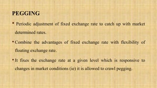 PEGGING
• Periodic adjustment of fixed exchange rate to catch up with market
determined rates.
•Combine the advantages of fixed exchange rate with flexibility of
floating exchange rate.
•It fixes the exchange rate at a given level which is responsive to
changes in market conditions (ie) it is allowed to crawl pegging.
 