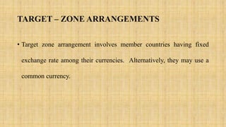TARGET – ZONE ARRANGEMENTS
• Target zone arrangement involves member countries having fixed
exchange rate among their currencies. Alternatively, they may use a
common currency.
 